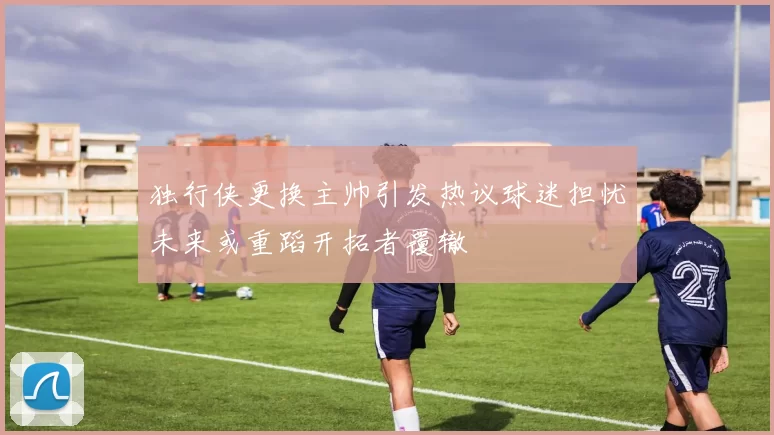 独行侠更换主帅引发热议球迷担忧未来或重蹈开拓者覆辙