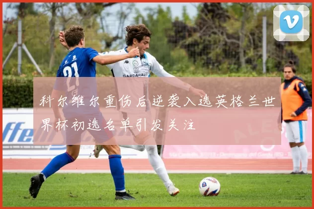 科尔维尔重伤后逆袭入选英格兰世界杯初选名单引发关注