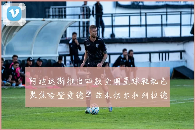 阿迪达斯推出四款全明星球鞋配色聚焦哈登爱德华兹米切尔和利拉德