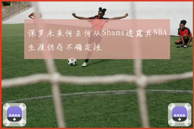保罗未来何去何从Shams透露其NBA生涯仍存不确定性