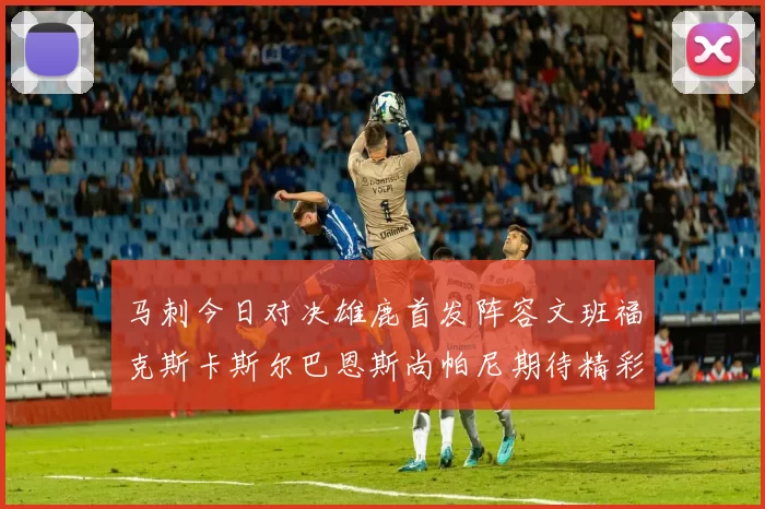 马刺今日对决雄鹿首发阵容文班福克斯卡斯尔巴恩斯尚帕尼期待精彩表现