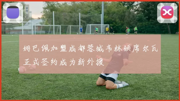 姆巴佩加盟成都蓉城韦林顿席尔瓦正式签约成为新外援
