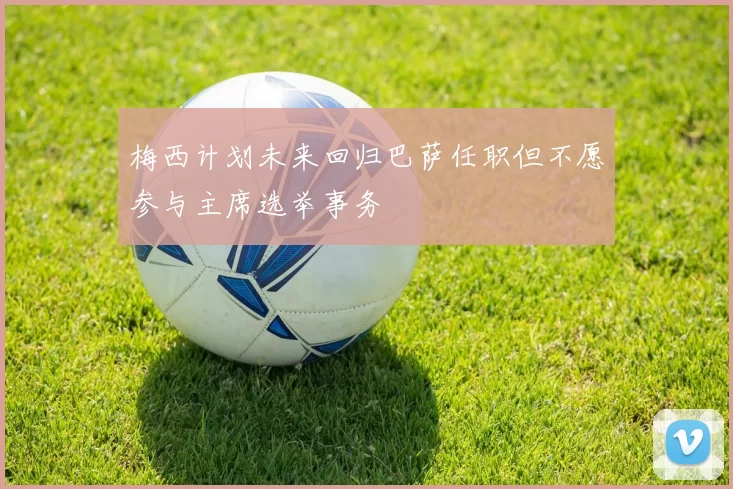 梅西计划未来回归巴萨任职但不愿参与主席选举事务