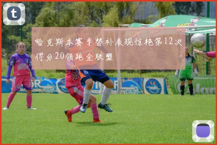 哈克斯本赛季替补表现惊艳第12次得分20领跑全联盟