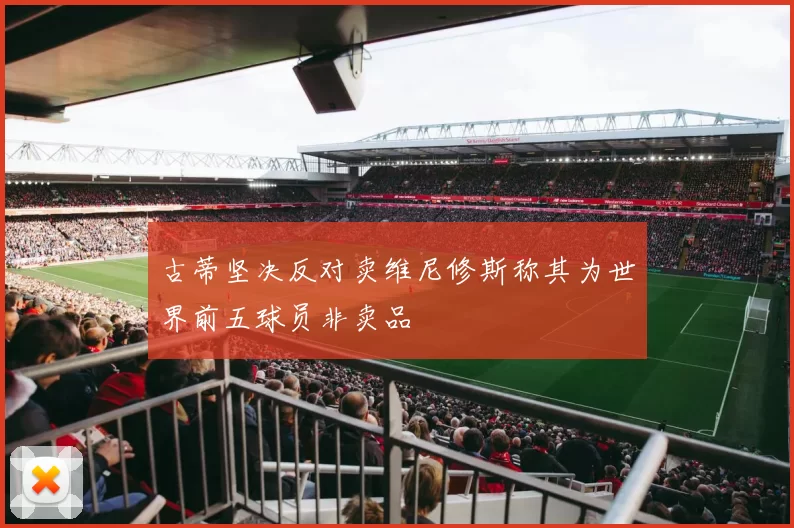 古蒂坚决反对卖维尼修斯称其为世界前五球员非卖品